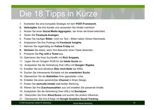 © DIM Deutsches Institut für Marketing Social Media Marketing 37
Die 18 Tipps in Kürze
1. Erarbeiten Sie eine kompakte Strategie mit dem POST-Framework.
2. Verknüpfen Sie Ihre Kanäle und verwenden Sie Inhalte mehrfach.
3. Nutzen Sie einen Social Media Aggregator, der Ihnen die Arbeit erleichtert.
4. Testen Sie Facebook-Anzeigen.
5. Posten Sie häufiger Bilder, nicht nur Text – Bilder haben höhere Reichweite.
6. Analysieren Sie Ihre Postings mit Facebook Insights.
7. Nehmen Sie regelmäßig am Follow Friday teil.
8. Verlosen Sie etwas, wenn Ihre Besucher einen Tweet absenden.
9. Probieren Sie Pay with a Tweet aus.
10. Optimieren Sie Ihren Suchtraffic mit Rich Snippets.
11. Legen Sie ein Google+-Profil für die lokale Suche an.
12. Analysieren Sie die Verbreitung Ihrer URLs mit Google+ Ripples.
13. Erstellen Sie eine attraktive Über mich-Seite bei XING.
14. Suchen Sie interessante Kontakte mit der erweiterten Suche.
15. Überwachen Sie die Statistiken Ihrer geposteten Links.
16. Erstellen Sie einen persönlichen Channel in Ihrem Design.
17. Posten Sie wertvolle Inhalte statt bloßer Werbung.
18. Werten Sie Ihre Zuschauerzahlen aus und erstellen Sie passende Inhalte.
19. Analysieren Sie die Verbreitung Ihrer URLs mit Socialyser.
20. Überprüfen Sie Ihren Klout-Score und suchen Sie andere Influencer.
21. Überwachen Sie Ihre Erfolge mit Google Analytics Social Tracking.
 