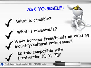 ASK YOURSELF:
Is this compatible with
[restriction X, Y, Z]?
What borrows from/builds on existing
industry/cultural references?
What is memorable?
Erin M. Lyons – BiomedNouvelle © 2014 – FIT 2014, Berlin
What is credible?
 