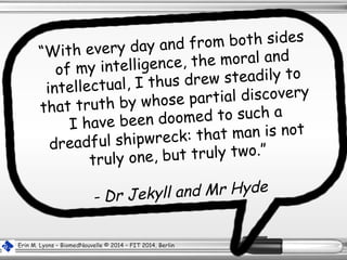 “With every day and from both sides
of my intelligence, the moral and
intellectual, I thus drew steadily to
that truth by whose partial discovery
I have been doomed to such a
dreadful shipwreck: that man is not
truly one, but truly two.”
- Dr Jekyll and Mr Hyde
Erin M. Lyons – BiomedNouvelle © 2014 – FIT 2014, Berlin
 