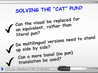 SOLVING THE “CAT” PUN?
Can a more banal (no pun)
translation be used?
Do multilingual versions need to stand
up side by side?
Erin M. Lyons – BiomedNouvelle © 2014 – FIT 2014, Berlin
Can the visual be replaced for
an equivalent, rather than
literal pun?
 