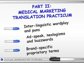 PART II:
MEDICAL MARKETING
TRANSLATION PRACTICUM
Inter-linguistic wordplay
and puns
Ad-speak, neologisms
and buzzwords
Brand-specific
proprietary terms
Erin M. Lyons – BiomedNouvelle © 2014 – FIT 2014, Berlin
 