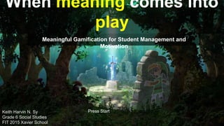 When meaning comes into
play
Meaningful Gamification for Student Management and
Motivation
Press StartKeith Harvin N. Sy
Grade 6 Social Studies
FIT 2015 Xavier School
 