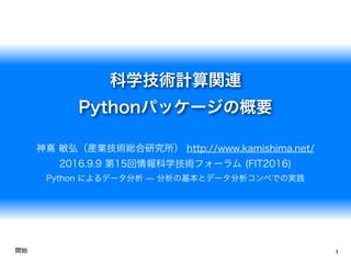 科学技術計算関連
Pythonパッケージの概要
神嶌 敏弘（産業技術総合研究所） http://www.kamishima.net/
2016.9.9 第15回情報科学技術フォーラム (FIT2016)
Python によるデータ分析 ̶ 分析の基本とデータ分析コンペでの実践
1開始
 