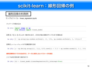 scikit-learn：線形回帰の例
10
サンプルファイル：linear_regression.ipynb
線形回帰の利用例
パッケージの読み込み
In [1]: import numpy as np
from sklearn import linear_model
区間 [0, 10] と [0, 5] 上の一様分布に従う，2次元の独立変数のサンプルを100個生成
In [2]: X = np.array([np.random.uniform(0, 10, 100), np.random.uniform(0, 5, 100)]).T
回帰式 で従属変数を生成
In [3]: y = np.dot(np.array([[1, 3]]), X.T).ravel() + 10.0 + np.random.normal(0, 0.1, 100)
線形回帰用のクラスを生成する；データに依存しないパラメータを指定
ここでは切片項を使う指定を行う
In [4]: clr = linear_model.LinearRegression(fit_intercept=True)
y = 1 + 3 + 10x1 x2
 