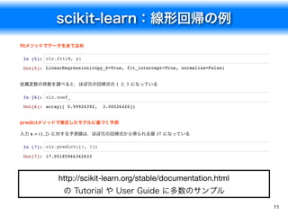 scikit-learn：線形回帰の例
11
http://scikit-learn.org/stable/documentation.html
の Tutorial や User Guide に多数のサンプル
ﬁtメソッドでデータをあてはめ
In [5]: clr.fit(X, y)
従属変数の係数を調べると，ほぼ元の回帰式の と になっている
In [6]: clr.coef_
predictメソッドで推定したモデルに基づく予測
入力 に対する予測値は，ほぼ元の回帰式から得られる値 になっている
In [7]: clr.predict([1, 2])
Out[5]: LinearRegression(copy_X=True, fit_intercept=True, normalize=False)
1 3
Out[6]: array([ 0.99926392, 3.00026426])
x = (1, 2) 17
Out[7]: 17.00185966342633
 