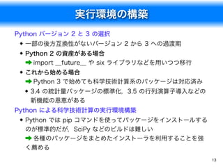 実行環境の構築
13
Python バージョン 2 と 3 の選択
一部の後方互換性がないバージョン 2 から 3 への過渡期
Python 2 の資産がある場合 
&rarr; import __future__ や six ライブラリなどを用いつつ移行
これから始める場合 
&rarr; Python 3 で始めても科学技術計算系のパッケージは対応済み
3.4 の統計量パッケージの標準化，3.5 の行列演算子導入などの
新機能の恩恵がある
Python による科学技術計算の実行環境構築
Python では pip コマンドを使ってパッケージをインストールする
のが標準的だが，SciPy などのビルドは難しい 
&rarr; 各種のパッケージをまとめたインストーラを利用することを強
く薦める
 