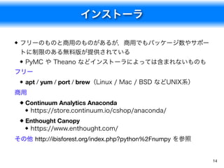 インストーラ
14
フリーのものと商用のものがあるが，商用でもパッケージ数やサポー
トに制限のある無料版が提供されている
PyMC や Theano などインストーラによっては含まれないものも
フリー
apt / yum / port / brew（Linux / Mac / BSD などUNIX系）
商用
Continuum Analytics Anaconda
https://store.continuum.io/cshop/anaconda/
Enthought Canopy
https://www.enthought.com/
その他 http://ibisforest.org/index.php?python%2Fnumpy を参照
 