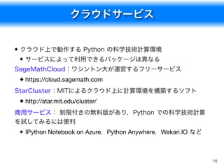 クラウドサービス
15
クラウド上で動作する Python の科学技術計算環境
サービスによって利用できるパッケージは異なる
SageMathCloud：ワシントン大が運営するフリーサービス
https://cloud.sagemath.com

StarCluster：MITによるクラウド上に計算環境を構築するソフト
http://star.mit.edu/cluster/

商用サービス： 制限付きの無料版があり，Python での科学技術計算
を試してみるには便利
IPython Notebook on Azure，Python Anywhere，Wakari.IO など
 