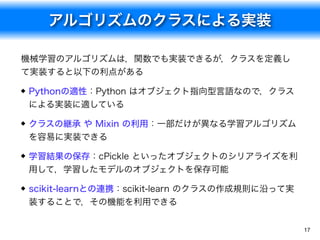 アルゴリズムのクラスによる実装
17
機械学習のアルゴリズムは，関数でも実装できるが，クラスを定義し
て実装すると以下の利点がある
Pythonの適性：Python はオブジェクト指向型言語なので，クラス
による実装に適している
クラスの継承 や Mixin の利用：一部だけが異なる学習アルゴリズム
を容易に実装できる
学習結果の保存：cPickle といったオブジェクトのシリアライズを利
用して，学習したモデルのオブジェクトを保存可能
scikit-learnとの連携：scikit-learn のクラスの作成規則に沿って実
装することで，その機能を利用できる
 