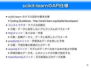 scikit-learnのAPI仕様
18
scikit-learn のクラス設計の基本仕様
Coding Guidelines：http://scikit-learn.org/stable/developers/
コンストラクタ：クラスの初期化
引数：データに依存しないアルゴリズムのパラメータ
ﬁt()メソッド：あてはめ・学習
引数：訓練データと，データに依存したパラメータ
predict()メソッド：学習済みデータを用いた予測
引数：予測対象の新規の入力データ
score()メソッド：モデルのデータへのあてはめの良さの評価
評価対象のデータを，このメソッドの引数で指定する．
transform()メソッド：次元削減などのデータ変換
 