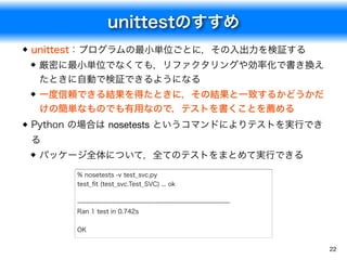unittestのすすめ
22
unittest：プログラムの最小単位ごとに，その入出力を検証する
厳密に最小単位でなくても，リファクタリングや効率化で書き換え
たときに自動で検証できるようになる
一度信頼できる結果を得たときに，その結果と一致するかどうかだ
けの簡単なものでも有用なので，テストを書くことを薦める
Python の場合は nosetests というコマンドによりテストを実行でき
る
パッケージ全体について，全てのテストをまとめて実行できる
% nosetests -v test_svc.py
test_ﬁt (test_svc.Test_SVC) ... ok
----------------------------------------------------------------------
Ran 1 test in 0.742s
OK
 