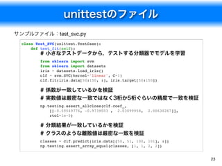 unittestのファイル
23
class Test_SVC(unittest.TestCase):
def test_fit(self):
# 小さなテストデータから，テストする分類器でモデルを学習
from sklearn import svm
from sklearn import datasets
iris = datasets.load_iris()
clf = svm.SVC(kernel='linear', C=1)
clf.fit(iris.data[50:150, :], iris.target[50:150])
# 係数が一致しているかを検証
# 実数値は厳密な一致ではなく3桁か5桁ぐらいの精度で一致を検証
np.testing.assert_allclose(clf.coef_,
[[-0.59549776, -0.9739003 , 2.03099958, 2.00630267]],
rtol=1e-5)
# 分類結果が一致しているかを検証
# クラスのような離散値は厳密な一致を検証
classes = clf.predict(iris.data[[50, 51, 100, 101], :])
np.testing.assert_array_equal(classes, [1, 1, 2, 2])
サンプルファイル：test_svc.py
 
