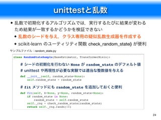 unittestと乱数
24
乱数で初期化するアルゴリズムでは，実行するたびに結果が変わる
ため結果が一致するかどうかを検証できない
乱数のシードを与え，クラス専用の疑似乱数生成器を作成する
scikit-learn のユーティリティ関数 check_random_state() が便利
サンプルファイル：random_state.py
class RandomStateSample(BaseEstimator, TransformerMixin):
# シードの初期化を行わない None が random_state のデフォルト値
# unittest や再現性が必要な実験では適当な整数値を与える
def __init__(self, random_state=None):
self.random_state = random_state
# fit メソッドにも random_state を追加しておくと便利
def fit(self, X=None, y=None, random_state=None):
if random_state is None:
random_state = self.random_state
self._rng = check_random_state(random_state)
return self._rng.randn(10)
 