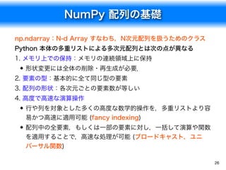 NumPy 配列の基礎
26
np.ndarray：N-d Array すなわち，N次元配列を扱うためのクラス
Python 本体の多重リストによる多次元配列とは次の点が異なる
1. メモリ上での保持：メモリの連続領域上に保持
形状変更には全体の削除・再生成が必要．
2. 要素の型：基本的に全て同じ型の要素
3. 配列の形状：各次元ごとの要素数が等しい
4. 高度で高速な演算操作
行や列を対象とした多くの高度な数学的操作を，多重リストより容
易かつ高速に適用可能 (fancy indexing)
配列中の全要素，もしくは一部の要素に対し，一括して演算や関数
を適用することで，高速な処理が可能 (ブロードキャスト，ユニ
バーサル関数)
 