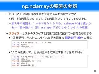 np.ndarrayの要素の参照
30
各次元ごとに何番目の要素を参照するかを指定する方法
例：1次元配列なら a[3]，2次元配列なら a[1, 2] のように
※ 添え字の範囲は，1 からではなく 0 から，a.shape が返す値より
も一つ前の値まで（例：a.shape が (5,) なら 0 から 4 の範囲）
スライス：リストのスライスと同様の記法で配列の一部分を参照する
1次元配列：リストのスライス表記と同様の 開始:終了:増分 の形式
“:” のみを使って，行や列全体を取り出す操作は頻繁に利用
In [1]: x = np.array([0, 1, 2, 3, 4])
In [2]: x[1:3]
Out[2]: array([1, 2])
In [3]: x = np.array([[11, 12, 13], [21, 22, 23]])
In [4]: x[0, :]
Out[4]: array([11, 12, 13])
In [5]: x[:, 1]
Out[5]: array([12, 22])
 