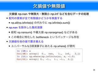 欠損値や無限値
36
欠損値 np.nan や無限大・無限小 np.inf などを含むデータの処理
配列の要素が全て有限値かどうかを検査する
np.all(np.isﬁnite(x)) の代わりに np.isﬁnite(x.sum())
np.nan を除外した集約演算
総和 np.nansum() や最大値 np.nanargmax() などがある
この場合に特化した bottleneck というパッケージも存在
欠損値を他の値で置き換える
ユニバーサルな3項演算子にあたる np.where() が便利
In [10]: a
Out[10]: array([ 0., nan, 1., inf, 2.])
In [11]: np.where(np.isfinite(a), a, -1.0)
Out[11]: array([ 0., -1., 1., -1., 2.])
 