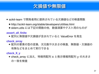 欠損値や無限値
37
scikit-learn で開発者用に提供されている欠損値などの検査関数
http://scikit-learn.org/stable/developers/utilities.html

sklern.utils には下記の関数の他，数値演算やテスト用のものが

assert_all_ﬁnite

配列に無限値や欠損値が含まれていると ValueError を発生
check_array

配列の要素の型の変換，次元数や大きさの検査，無限値・欠損値の
有無などをまとめて実行できる
check_X_y

check_array に加え，特徴用配列 X と教示情報用配列 y の大きさ
の一致を検査
 