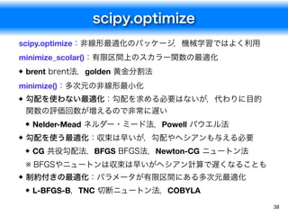 scipy.optimize
38
scipy.optimize：非線形最適化のパッケージ，機械学習ではよく利用
minimize_scolar()：有限区間上のスカラー関数の最適化
brent brent法，golden 黄金分割法

minimize()：多次元の非線形最小化
勾配を使わない最適化：勾配を求める必要はないが，代わりに目的
関数の評価回数が増えるので非常に遅い
Nelder-Mead ネルダー・ミード法，Powell パウエル法
勾配を使う最適化：収束は早いが，勾配やヘシアンも与える必要
CG 共役勾配法，BFGS BFGS法，Newton-CG ニュートン法
※ BFGSやニュートンは収束は早いがヘシアン計算で遅くなることも
制約付きの最適化：パラメータが有限区間にある多次元最適化
L-BFGS-B，TNC 切断ニュートン法，COBYLA
 