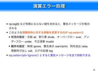 演算エラー処理
39
np.log(0) など有限にならない値を求めると，警告メッセージが表示
される
このような演算例外に対する挙動を変更するのが np.seterr()
状況の指定：全般 all，割り算 divde，オーバーフロー over，アン
ダーフロー under，不正演算 invalid
動作の指定：無視 ignore，警告表示 warn/print，例外送出 raise，
関数呼び出し call，ログの記録 log
np.seterr(all=‘ignore’) とすると警告メッセージを全て抑制できる
 