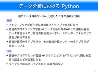 データ分析における Python
4
他のデータ分析ツールと比較したときの長所と短所
長所
インタープリタだが主要な計算はネイティブで高速に実行
普通のプログラミング言語 &rarr; データ分析以外のAPIとの連携が容易，
データ構造やメモリ管理の自由度が大きい，デバッガ・テストなどの
機能が利用できる
数値計算系のライブラリや，他の数値計算ソフトへのライブラリが
充実している
短所
普通のプログラミング言語 &rarr; クラスなどプログラミングに関わる宣
言の記述などが必要になる
ライブラリは充実しているが R には及ばない
 