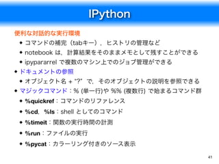 IPython
41
便利な対話的な実行環境
コマンドの補完（tabキー），ヒストリの管理など
notebook は，計算結果をそのままメモとして残すことができる
ipypararrel で複数のマシン上でのジョブ管理ができる
ドキュメントの参照
オブジェクト名 + &ldquo;?&rdquo; で，そのオブジェクトの説明を参照できる
マジックコマンド：% (単一行)や %% (複数行) で始まるコマンド群
%quickref：コマンドのリファレンス
%cd，%ls：shell としてのコマンド
%timeit：関数の実行時間の計測
%run：ファイルの実行
%pycat：カラーリング付きのソース表示
 