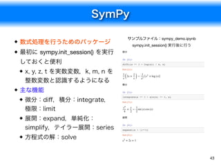 SymPy
43
数式処理を行うためのパッケージ
最初に sympy.init_session() を実行
しておくと便利
x, y, z, t を実数変数，k, m, n を
整数変数と認識するようになる
主な機能
微分：diﬀ，積分：integrate，
極限：limit
展開：expand，単純化：
simplify，テイラー展開：series
方程式の解：solve
サンプルファイル：sympy_demo.ipynb

sympy.init_session() 実行後に行う
微分
In [2]:
diff((x ** 2 + log(x)) / x, x)
積分
In [3]:
integrate(x ** 3 + sin(x) ** 2, x)
展開
In [4]:
expand((x + 1)**2)
Out[2]:
(2x + ) &minus; ( + log (x))
1
x
1
x
1
x2
x2
Out[3]:
+ &minus; sin (x) cos (x)
x4
4
x
2
1
2
Out[4]:
+ 2x + 1x2
 