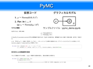 PyMC
46
1. μ ～ Normal(0.0, 0.12
)
2. For i in 1 … N
(a) xi ～ Normal(μ, 1.02
)
μ x
N
仮想コード グラフィカルモデル
モデルの構築
生成モデルは，非常に単純：
※ NumPy の np.random.normal は平均と標準偏差で指定するが，PyMC の正規分布は，標準偏差ではなく精度（分散の逆数・逆行列）で指定す
る．
は，平均が で，分散が としておく．この については標本が観測される（グラフィカルモデルでいえば黒丸）ので，
value=x_sample と observed=True を指定しておく．
In [4]: mu = Normal('mu', 0, 1 / (0.1 ** 2))
x = Normal('x', mu=mu, tau=1/(1.0**2), value=x_sample, observed=True)
MCMCによる事後確率の推定
マルコフ連鎖のモデルを指定． input で関連する変数を指定し，適当な回数だけ反復する．
In [5]: M = MCMC(input=[mu, x])
M.sample(iter=10000)
μ ∼ Normal(0, )0.12
x ∼ Normal(μ, )1.02
x μ 1/0.01 x
[-----------------100%-----------------] 10000 of 10000 complete in 0.5 sec
サンプルファイル：pymc_demo.ipynb
 