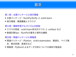 目次
5
第Ⅰ部：主要パッケージと実行環境
主要パッケージ：NumPy/SciPy と scikit-learn
実行環境：環境構築とクラウド
第Ⅱ部：機械学習アルゴリズムの実装
クラスの実装：scikit-learn形式のクラス と unittest など
数値計算tips：NumPyの基本と便利な機能
第Ⅲ部：関連パッケージと情報源
関連パッケージ：IPython，scikit-statmodels，最適化，ベイズ推
定，数式処理，高速化など
情報源：Pythonによるデータ分析についての資料や勉強会
 