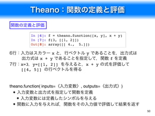 Theano：関数の定義と評価
50
In [6]: f = theano.function([x, y], x + y)
In [7]: f(3, [[1, 2]])
Out[8]: array([[ 4., 5.]])
関数の定義と評価
theano.function( inputs=〈入力変数〉, outputs=〈出力式〉)
入力変数と出力式を指定して関数を定義
入力変数には定義したシンボルを与える
関数に入力を与えれば，関数をその入力値で評価して結果を返す
6行：入力はスカラー x と，行ベクトル y であることを，出力式は 
出力式は x + y であることを指定して，関数 f を定義
7行：x=3，y=[[1, 2]] を与えると，x + y の式を評価して 
[[4, 5]] の行ベクトルを得る
 