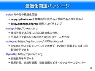 最適化関連パッケージ
52
scipy その他の最適化関連

scipy.optimize.root 関数値を0にする入力値である根を求める
scipy.optimize.linprog 線形プログラミング
cvxopt http://cvxopt.org
機械学習では必要になる凸最適化に特化
凸最適化で著名な Stephen Boyd のチームが作成
autograd https://github.com/HIPS/autograd
Theano のようにシンボルを定義せず，Python 関数そのままで自
動微分ができる
OpenOpt http://openopt.org
自動微分をサポート
線形計画，非線形計画，整数計画など多くのソルバーのラッパー
 