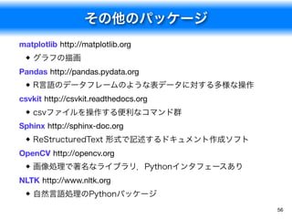 その他のパッケージ
56
matplotlib http://matplotlib.org
グラフの描画
Pandas http://pandas.pydata.org
R言語のデータフレームのような表データに対する多様な操作
csvkit http://csvkit.readthedocs.org
csvファイルを操作する便利なコマンド群
Sphinx http://sphinx-doc.org
ReStructuredText 形式で記述するドキュメント作成ソフト
OpenCV http://opencv.org
画像処理で著名なライブラリ．Pythonインタフェースあり
NLTK http://www.nltk.org
自然言語処理のPythonパッケージ
 