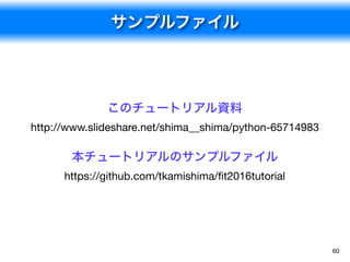サンプルファイル
60
小嵜 耕平さんの資料
Python とデータ分析コンテストの実践
https://speakerdeck.com/smly/python-todetafen-xi-
kontesutofalseshi-jian

本チュートリアルのサンプルファイル
https://github.com/tkamishima/ﬁt2016tutorial
 