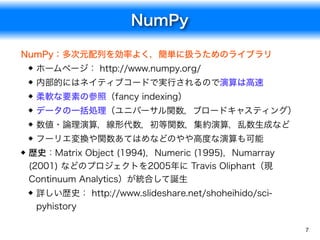 NumPy
7
NumPy：多次元配列を効率よく，簡単に扱うためのライブラリ
ホームページ： http://www.numpy.org/
内部的にはネイティブコードで実行されるので演算は高速
柔軟な要素の参照（fancy indexing）
データの一括処理（ユニバーサル関数，ブロードキャスティング）
数値・論理演算，線形代数，初等関数，集約演算，乱数生成など
フーリエ変換や関数あてはめなどのやや高度な演算も可能
歴史：Matrix Object (1994)，Numeric (1995)，Numarray
(2001) などのプロジェクトを2005年に Travis Oliphant（現
Continuum Analytics）が統合して誕生
詳しい歴史： http://www.slideshare.net/shoheihido/sci-
pyhistory
 