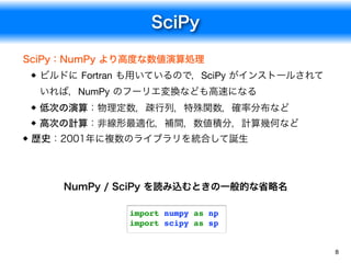 SciPy
8
SciPy：NumPy より高度な数値演算処理
ビルドに Fortran も用いているので，SciPy がインストールされて
いれば，NumPy のフーリエ変換なども高速になる
低次の演算：物理定数，疎行列，特殊関数，確率分布など
高次の計算：非線形最適化，補間，数値積分，計算幾何など
歴史：2001年に複数のライブラリを統合して誕生
import numpy as np
import scipy as sp
NumPy / SciPy を読み込むときの一般的な省略名
 