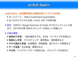 scikit-learn
9
scikit-learn：非深層学習系の機械学習ライブラリの代表
ホームページ： http://scikit-learn.org/stable/
多くのアルゴリズムを統一された API で利用可能
歴史：2007に Google Summer of Code のプロジェクトとして始
まり，2010年以降 INRIA のメンバーが加わって発展した
主要な機能
教師あり学習：一般化線形モデル，SVM，アンサンブル学習など
教師なし学習：クラスタリング，異常検出，密度推定など
モデル選択と評価：交差確認，評価指標，超パラメータ探索など
データ変換：次元削減，標準化など
その他：ベンチマークデータ読み込み，テストデータ生成など
 