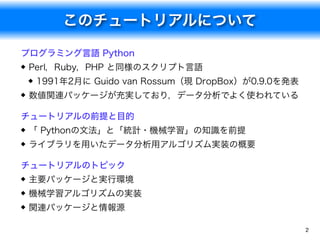 このチュートリアルについて
2
プログラミング言語 Python
Perl，Ruby，PHP と同様のスクリプト言語
1991年2月に Guido van Rossum（現 DropBox）が0.9.0を発表
数値関連パッケージが充実しており，...