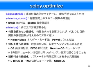 scipy.optimize
38
scipy.optimize：非線形最適化のパッケージ，機械学習ではよく利用
minimize_scolar()：有限区間上のスカラー関数の最適化
brent brent法，golden 黄金分割法

min...