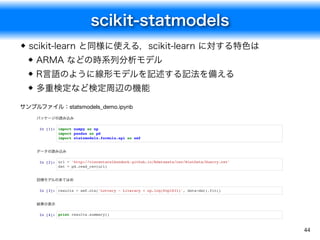 scikit-statmodels
44
scikit-learn と同様に使える，scikit-learn に対する特色は
ARMA などの時系列分析モデル
R言語のように線形モデルを記述する記法を備える
多重検定など検定周辺の機能
パッケー...