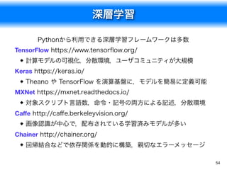 深層学習
54
Pythonから利用できる深層学習フレームワークは多数
TensorFlow https://www.tensorﬂow.org/
計算モデルの可視化，分散環境，ユーザコミュニティが大規模
Keras https://keras...