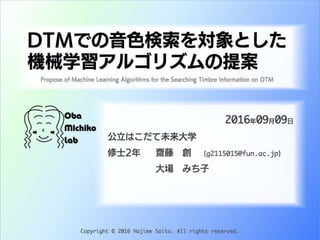 DTMでの音色検索を対象とした
機械学習アルゴリズムの提案
2016年09月09日
公立はこだて未来大学
修士2年齋藤 創 (g2115015@fun.ac.jp)
大場 みち子
Propose of Machine Learning Algorithms for the Searching Timbre Information on DTM
Copyright © 2016 Hajime Saito. All rights reserved.
 