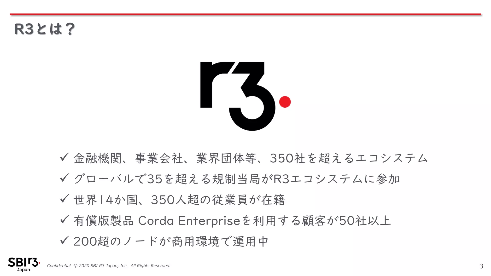 Confidential © 2020 SBI R3 Japan, Inc. All Rights Reserved.
R3とは？
3
✓ 金融機関、事業会社、業界団体等、350社を超えるエコシステム
✓ グローバルで35を超える規制当局がR3エコシステムに参加
✓ 世界14か国、350人超の従業員が在籍
✓ 有償版製品 Corda Enterpriseを利用する顧客が50社以上
✓ 200超のノードが商用環境で運用中
 