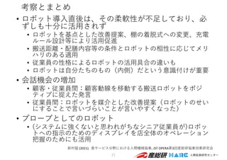 考察とまとめ
• ロボット導⼊直後は、その柔軟性が不⾜しており、必
ずしも⼗分に活⽤されず
• ロボットを基点とした改善提案、棚の着脱式への変更、充電
ルール設計等により活⽤促進
• 搬送距離・配膳内容等の条件とロボットの相性に応じてメリ
ハリのある適⽤
• 従業員の性格によるロボットの活⽤具合の違いも
• ロボットは⾃分たちのもの（内側）だという意識付けが重要
• 会話機会の増加
• 顧客・従業員間：顧客動線を移動する搬送ロボットをポジ
ティブに捉えた発⾔
• 従業員間：ロボットを媒介とした改善提案（ロボットのせい
にすることで⾔いづらいことが⾔いやすくなった）
• プローブとしてのロボット
• (システムに強くないと思われがちなシニア従業員が)ロボッ
トへの指⽰のためのディスプレイを店全体のオペレーション
把握のためにも活⽤
21
新村猛 (2021). ⾷サービス分野における⼈間機械協奏, JST OPERA第3回産総研協奏効果研究会
 