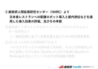 ①産総研⼈間拡張研究センター（HARC）より
⽇本⾷レストランへの配膳ロボット導⼊と屋内測位などを適
⽤した導⼊効果の評価、及びその考察
②産総研インダストリアルサイバーフィジカルシステムセン
ター(ICPS)より
⼈・機械協調に基づく変種変量⽣産のための研究開発事例
③はじまったばかりのNEDOプロより
ヘルスケアサービスの提供者と利⽤者、さらに利⽤者同⼠が
AIと協調しながらQoL (Quality of Life)やQoW (Quality of
Working)を向上していくための技術基盤の構想
3
 