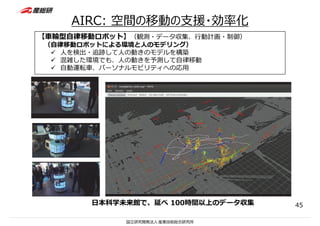 AIRC: 空間の移動の⽀援・効率化
【⾞輪型⾃律移動ロボット】（観測・データ収集、⾏動計画・制御）
（⾃律移動ロボットによる環境と⼈のモデリング）
 ⼈を検出・追跡して⼈の動きのモデルを構築
 混雑した環境でも、⼈の動きを予測して⾃律移動
 ⾃動運転⾞、パーソナルモビリティへの応⽤
⽇本科学未来館で、延べ 100時間以上のデータ収集 45
 