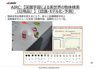AIRC: 【深層学習による実世界の物体検索
（⽇⽤品）】（認識・モデル化・予測）
46
- 物体を⾒る⾓度を変えることで、徐々に認識精度が向上
- 姿勢推定モジュールを持つ深層学習。国際的コンペ⼀位。
 