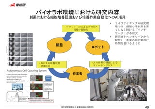 バイオラボ環境における研究内容
創薬における細胞培養認識および培養作業自動化へのAI活用
細胞
ロボット
作業者
・ロボット・AIによるプロセス
⾏程の⾃動化
・AIによる培養状態
認識技術
・⼈の作業の模倣による
ティーチングレス
49
• ライフサイエンスの研究現
場では、煩雑な⼿作業を果
てしなく続ける「ベンチ
ワーク」が不可⽋
• 研究者をベンチワークから
解放し、本来の研究業務に
時間を割けるように
 