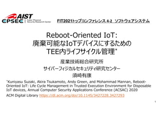 1
Reboot-Oriented IoT:
廃棄可能なIoTデバイスにするための
TEE内ライフサイクル管理*
産業技術総合研究所
サイバーフィジカルセキュリティ研究センター
須崎有康
*Kuniyasu Suzaki, Akira Tsukamoto, Andy Green, and Mohammad Mannan, Reboot-
Oriented IoT: Life Cycle Management in Trusted Execution Environment for Disposable
IoT devices, Annual Computer Security Applications Conference (ACSAC) 2020
ACM Digital Library https://dl.acm.org/doi/10.1145/3427228.3427293
FIT2021トップコンファレンス 4‐2 ソフトウェアシステム
 