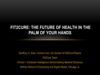Geoffrey H. Siwo, Victoria Lam, Ian Sander & Fit2Cure Players
Fit2Cure Team
Human + Computer Intelligence Democratizing Medical Discovery
DePaul School of Computing and Digital Media, Chicago, IL
FIT2CURE: THE FUTURE OF HEALTH IN THE
PALM OF YOUR HANDS
 