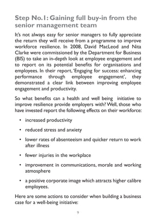 Step No.1: Gaining full buy-in from the
senior management team
It’s not always easy for senior managers to fully appreciate
the return they will receive from a programme to improve
workforce resilience. In 2008, David MacLeod and Nita
Clarke were commissioned by the Department for Business
(BIS) to take an in-depth look at employee engagement and
to report on its potential benefits for organisations and
employees. In their report, ‘Engaging for success: enhancing
performance through employee engagement’, they
demonstrated a clear link between improving employee
engagement and productivity.
So what benefits can a health and well being initiative to
improve resilience provide employers with? Well, those who
have invested report the following effects on their workforce:
  •	 increased productivity
  •	 reduced stress and anxiety
  •	 lower rates of absenteeism and quicker return to work
     after illness
  •	 fewer injuries in the workplace
  •	 improvement in communications, morale and working
     atmosphere
  •	 a positive corporate image which attracts higher calibre
     employees.
Here are some actions to consider when building a business
case for a well-being initiative:
                              9
 