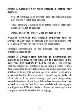 Action 1. Calculate how much absence is costing your
business.
   No. of employees x average days absence/employee
   per annum = Total days absence
   Your company’s average daily salary rate x total days
   absence = Cost of absence
   Actual cost of absence = Cost of absence x 3*
MacLeod confirmed that engaged employees took an
average of 2.69 days of absence per year compared with
6.19 days per year for those who felt disengaged.
*average contribution to the business lost from each
employee absence day
Action 2. Consider staff turnover by determining the
number of employees who have left the company in the
past year and multiply by £7,500 (which is the average
cost to replace an employee based upon a CIPD study).
Remember, this doesn’t take into account the potential time
it takes to bring that person up to a similar level as the
previous jobholder. It is also worth considering the likely risk
of members of the senior management team being absent
from the business either from ill-health or because they have
moved to pastures new. MacLeod established that engaged
employees are 87% less likely to leave the company when
compared with those who felt disengaged.




                              10
 